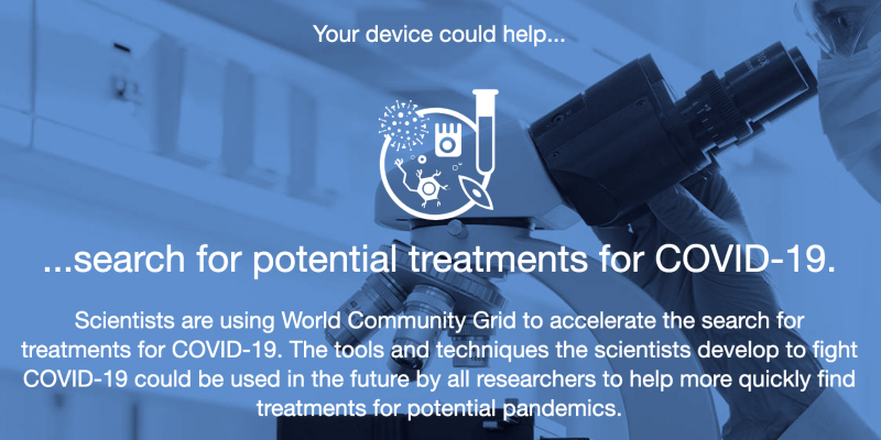 A image of a scientist using a microscope. Text reads: Your device could help search for potential treatments for COVID-19. Scientists are using World Community Grid to accelerate the search for treatments to COVIS-19. The tools and techniques the scientists develop to fight COVID-19 could be used in the future by all researchers to help more quickly find treatments for potential pandemics