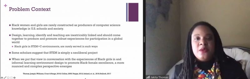 Dr Jakita Thomas presents a slide: "Problem context: Black women and girls are rarely construed as producers of computer science knowledge in US schools and society. Design, learning, identity and teaching are inextricably linked and should come together and promoto robust experiences for participation in a global world. Black girls in STEM+C environments are rarely served in such ways. Some scholars suggest that STEM is simply a neoliberal project. When we put that view in conversation with Black girls in and informal learning environment design to promote Black female excellence, a more nuanced and complex perspective emerges."