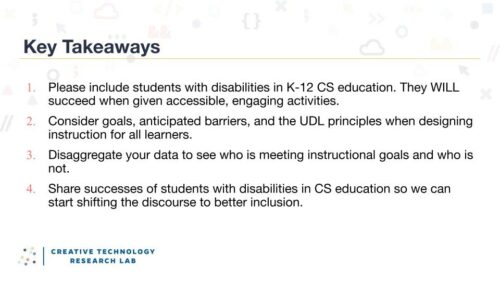 Four key takeaways from Maya Israel's research seminar: 1, include students with disabilities in K-12 CS education. They will succeed when given accessible, engaging activities. 2, consider goals, anticipated barriers, and the UDL principles when designing instructions for all learners. 3, disaggregate your data to see who is meeting instructional goals and who is not. 4, share successes of students with disabilities in CS education so we can start shifting the discourse to better inclusion.