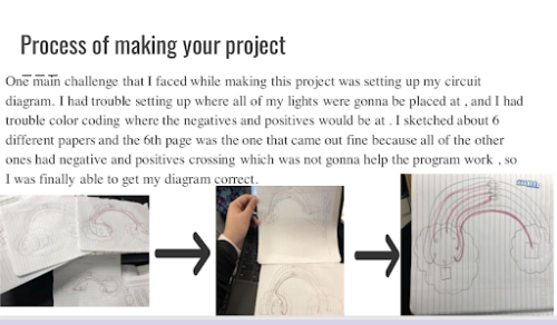 Title: Process of making your project.   Learner's reflection: One main challenge that I faced while making this project was setting up my circuit diagram. I had trouble setting up where all my lights were gonna be placed at, and I had trouble color coding where the negatives and positives would be at. I sketched about 6 different papers and the 6th page was the one that came out fine because all of the other ones had negative and positive crossings which was not gonna help the program work, so I was finally able to get my diagram correct.   