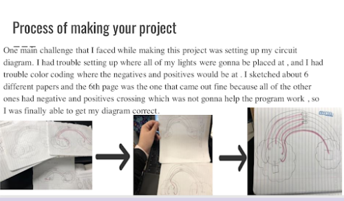Title: Process of making your project. Learner's reflection: One main challenge that I faced while making this project was setting up my circuit diagram. I had trouble setting up where all my lights were gonna be placed at, and I had trouble color coding where the negatives and positives would be at. I sketched about 6 different papers and the 6th page was the one that came out fine because all of the other ones had negative and positive crossings which was not gonna help the program work, so I was finally able to get my diagram correct.