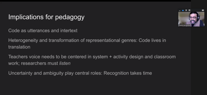 Pratim Sengupta presents the pedagogical implications of shifting from technocentrism to perspectival heterogeneity in education: code as utterances and intertext; heterogeneity and tranformation of representational genres, code lives in translation; teachers' voice needs to be centred in system and activity design and classroom work, researchers must listen; uncertainty and ambiguity play central roles, recognition takes time.